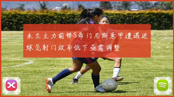 米兰主力前锋S希门尼斯意甲遭遇进球荒射门效率低下亟需调整
