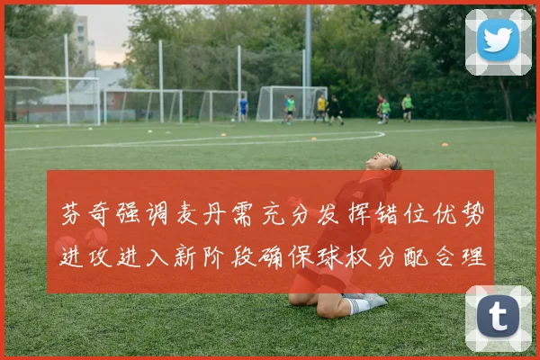 芬奇强调麦丹需充分发挥错位优势进攻进入新阶段确保球权分配合理