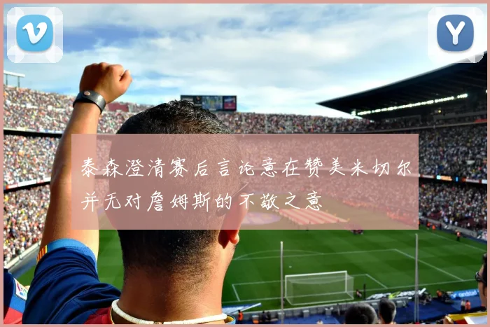 泰森澄清赛后言论意在赞美米切尔并无对詹姆斯的不敬之意