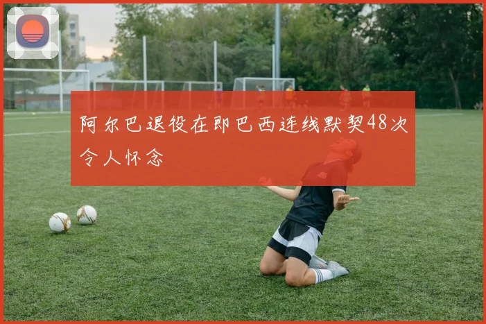 阿尔巴退役在即巴西连线默契48次令人怀念