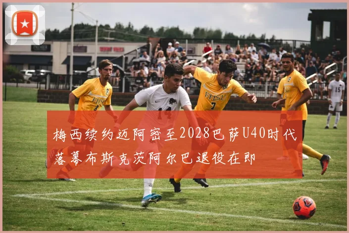 梅西续约迈阿密至2028巴萨U40时代落幕布斯克茨阿尔巴退役在即