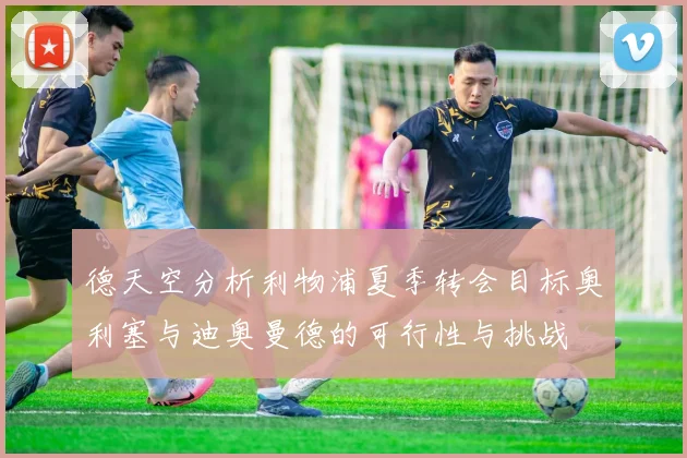 德天空分析利物浦夏季转会目标奥利塞与迪奥曼德的可行性与挑战