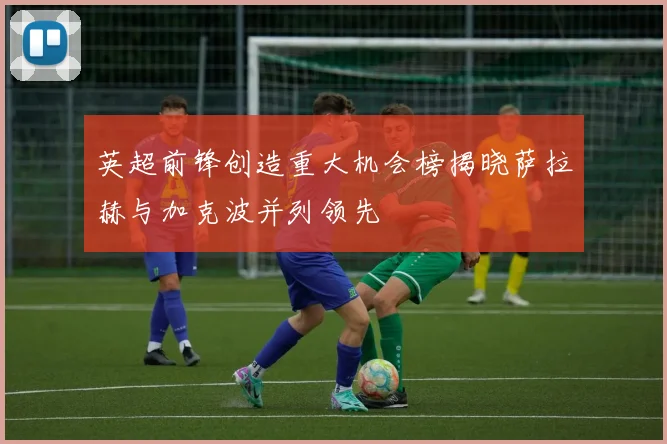 英超前锋创造重大机会榜揭晓萨拉赫与加克波并列领先