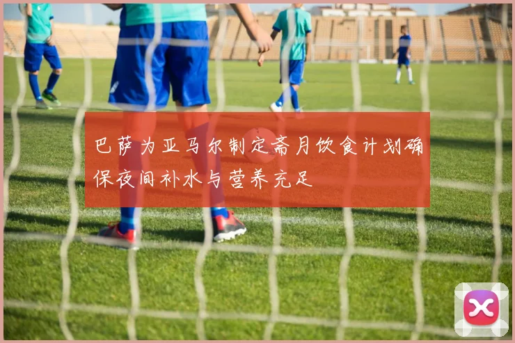 巴萨为亚马尔制定斋月饮食计划确保夜间补水与营养充足
