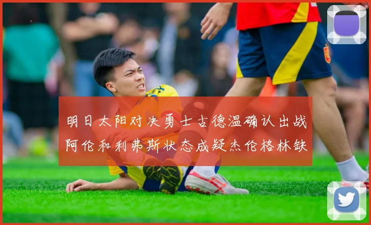 明日太阳对决勇士古德温确认出战阿伦和利弗斯状态成疑杰伦格林缺席比赛