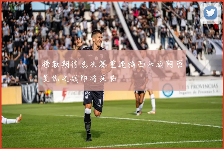 穆勒期待总决赛重逢梅西和迈阿密复仇之战即将来临