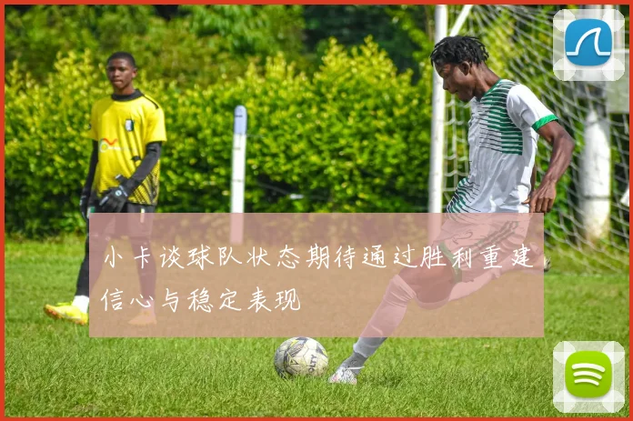 小卡谈球队状态期待通过胜利重建信心与稳定表现