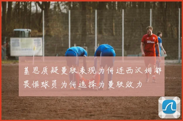 基恩质疑曼联表现为何连西汉姆都畏惧球员为何选择为曼联效力