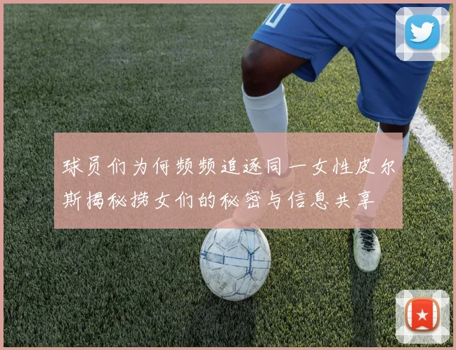 球员们为何频频追逐同一女性皮尔斯揭秘捞女们的秘密与信息共享