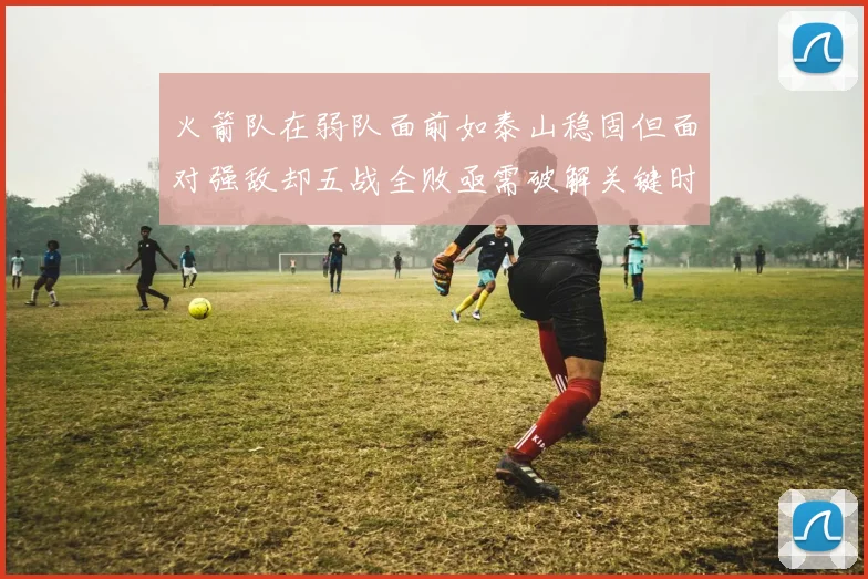 火箭队在弱队面前如泰山稳固但面对强敌却五战全败亟需破解关键时刻失误困境