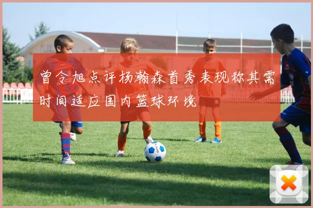 曾令旭点评杨瀚森首秀表现称其需时间适应国内篮球环境
