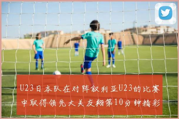 U23日本队在对阵叙利亚U23的比赛中取得领先大关友翔第10分钟精彩进球