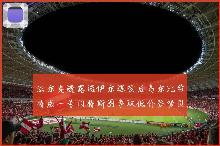 法尔克透露诺伊尔退役后乌尔比希将成一号门将斯图争取低价签努贝尔