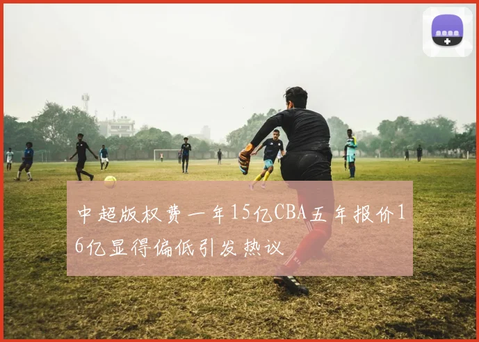 中超版权费一年15亿CBA五年报价16亿显得偏低引发热议