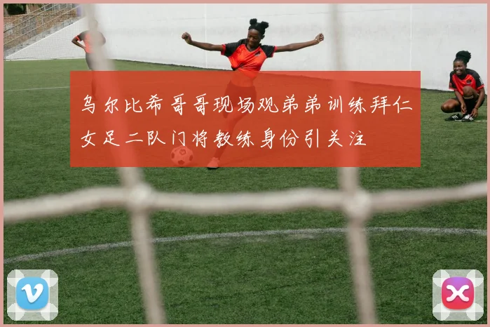 乌尔比希哥哥现场观弟弟训练拜仁女足二队门将教练身份引关注