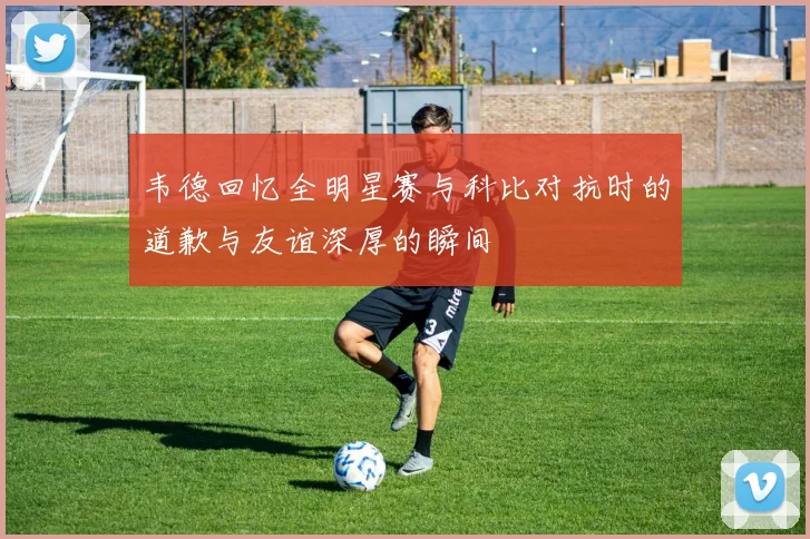 韦德回忆全明星赛与科比对抗时的道歉与友谊深厚的瞬间