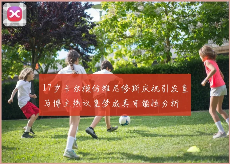 17岁卡尔模仿维尼修斯庆祝引发皇马博主热议皇梦成真可能性分析