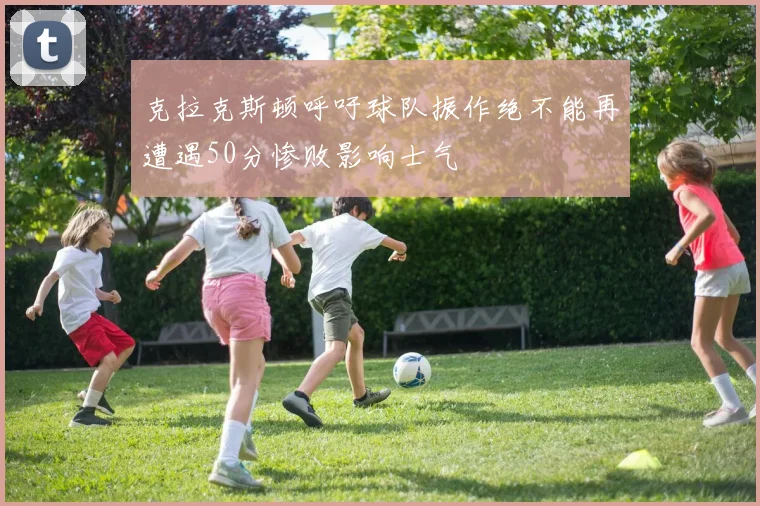 克拉克斯顿呼吁球队振作绝不能再遭遇50分惨败影响士气