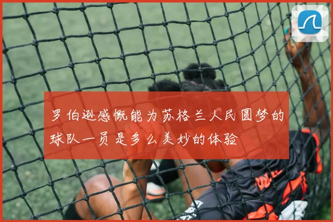 罗伯逊感慨能为苏格兰人民圆梦的球队一员是多么美妙的体验
