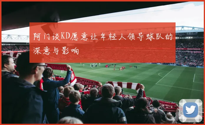 阿门谈KD愿意让年轻人领导球队的深意与影响