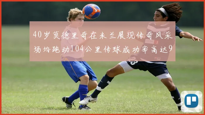 40岁莫德里奇在米兰展现传奇风采场均跑动104公里传球成功率高达91