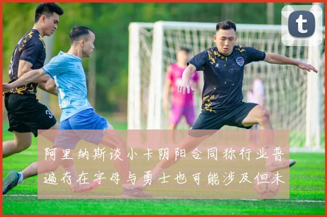 阿里纳斯谈小卡阴阳合同称行业普遍存在字母与勇士也可能涉及但未被查处