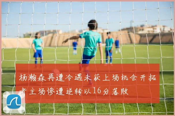杨瀚森再遭冷遇未获上场机会开拓者主场惨遭逆转以16分落败