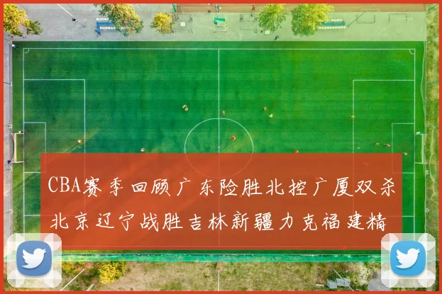 CBA赛季回顾广东险胜北控广厦双杀北京辽宁战胜吉林新疆力克福建精彩纷呈