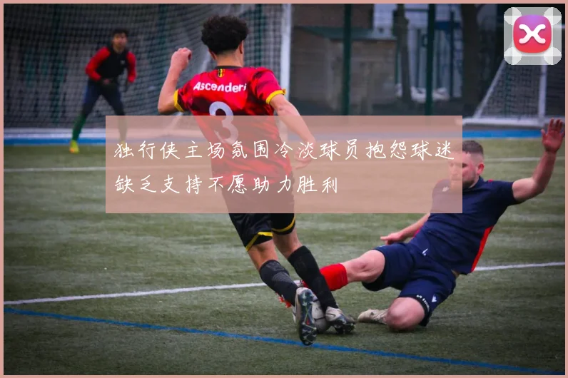 独行侠主场氛围冷淡球员抱怨球迷缺乏支持不愿助力胜利