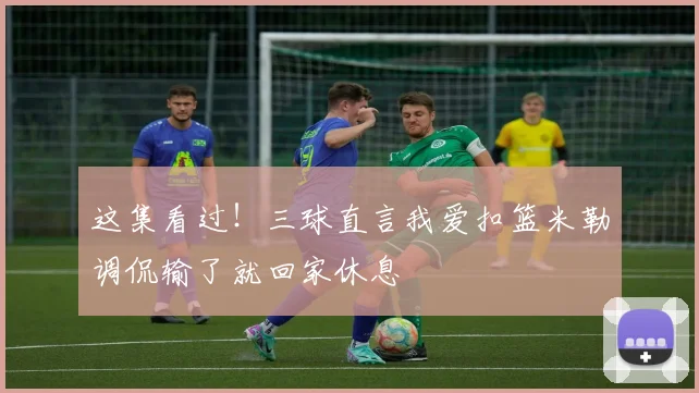 这集看过！三球直言我爱扣篮米勒调侃输了就回家休息