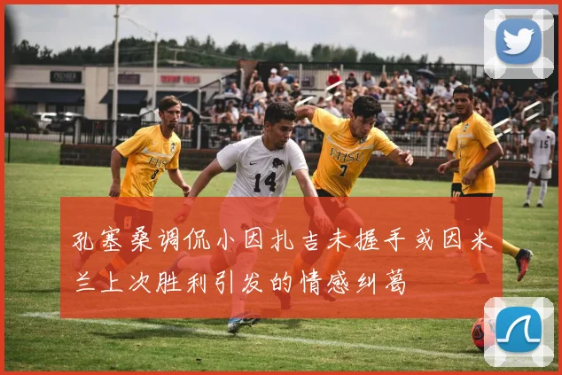 孔塞桑调侃小因扎吉未握手或因米兰上次胜利引发的情感纠葛