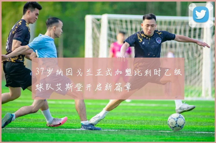 37岁纳因戈兰正式加盟比利时乙级球队艾斯登开启新篇章