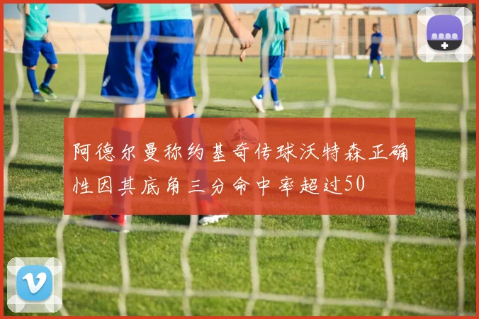 阿德尔曼称约基奇传球沃特森正确性因其底角三分命中率超过50