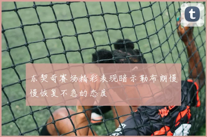 东契奇赛场精彩表现暗示勒布朗慢慢恢复不急的态度