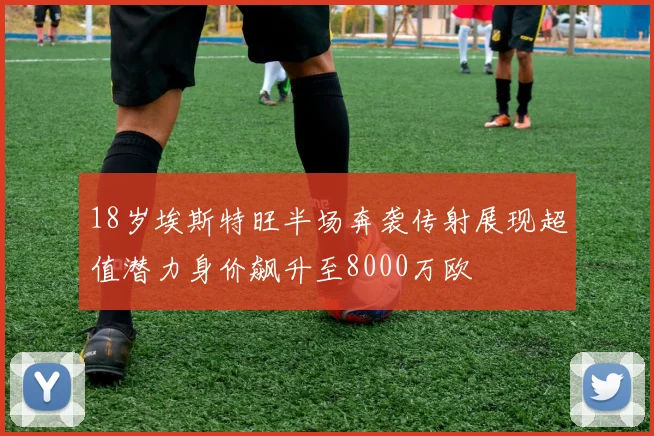 18岁埃斯特旺半场奔袭传射展现超值潜力身价飙升至8000万欧