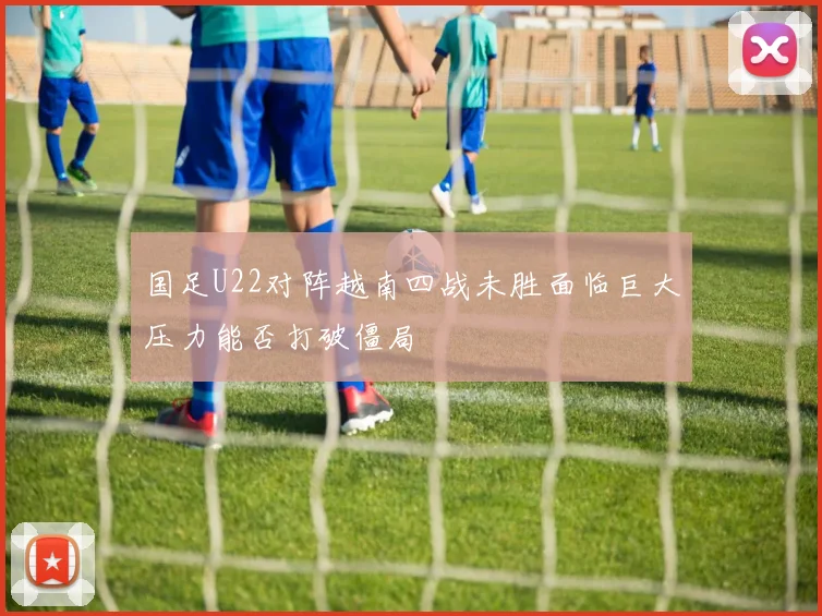 国足U22对阵越南四战未胜面临巨大压力能否打破僵局