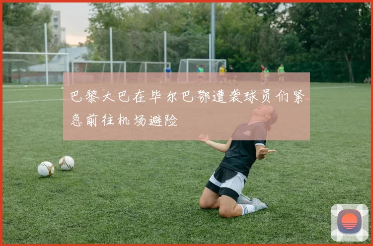 巴黎大巴在毕尔巴鄂遭袭球员们紧急前往机场避险