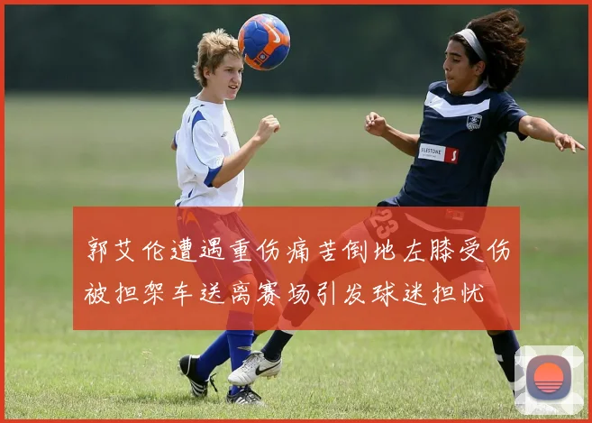 郭艾伦遭遇重伤痛苦倒地左膝受伤被担架车送离赛场引发球迷担忧