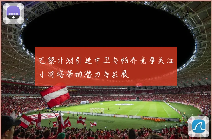 巴黎计划引进中卫与帕乔竞争关注小将塔蒂的潜力与发展