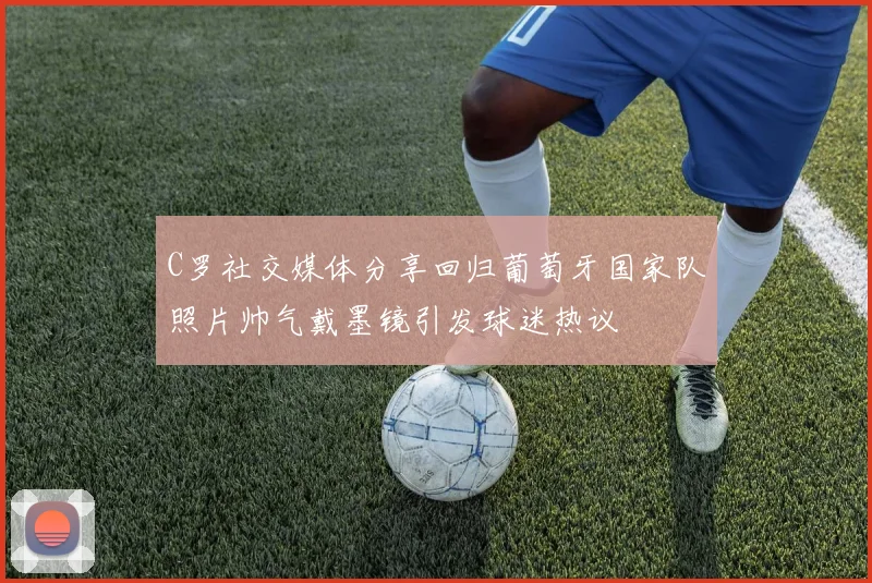 C罗社交媒体分享回归葡萄牙国家队照片帅气戴墨镜引发球迷热议