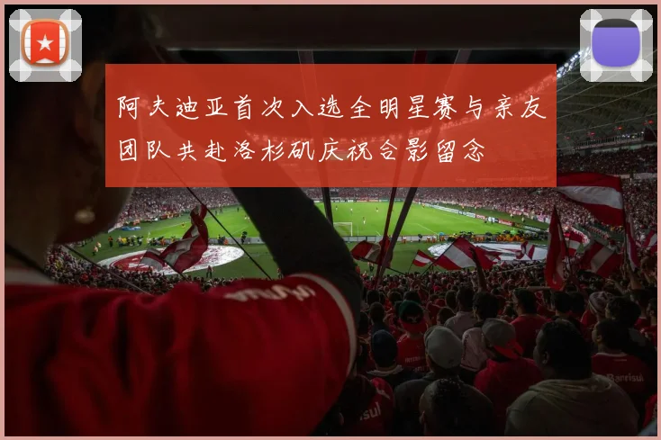 阿夫迪亚首次入选全明星赛与亲友团队共赴洛杉矶庆祝合影留念