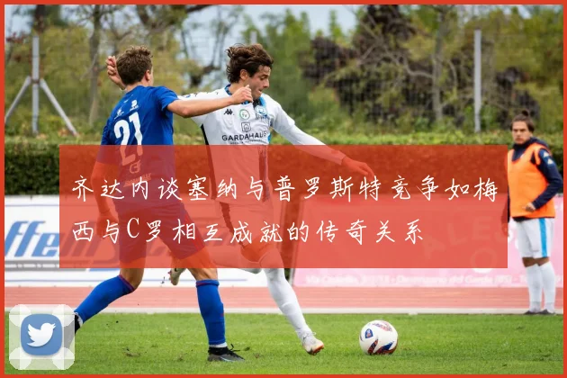 齐达内谈塞纳与普罗斯特竞争如梅西与C罗相互成就的传奇关系