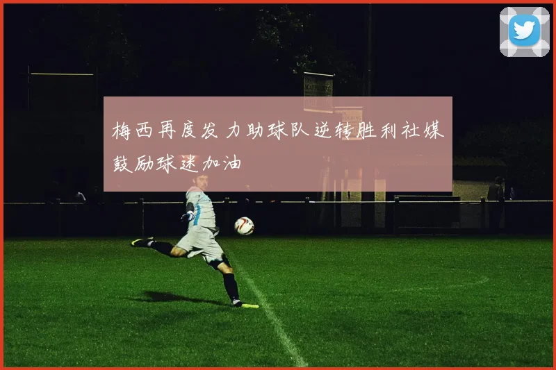 梅西再度发力助球队逆转胜利社媒鼓励球迷加油