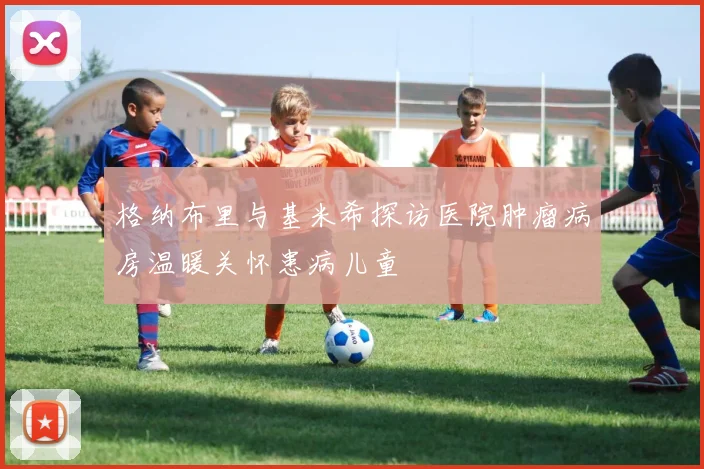 格纳布里与基米希探访医院肿瘤病房温暖关怀患病儿童
