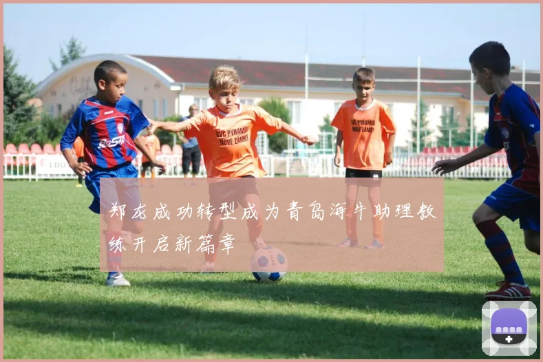郑龙成功转型成为青岛海牛助理教练开启新篇章